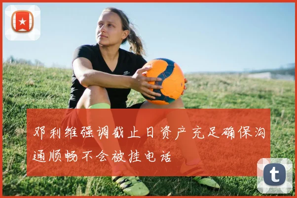 邓利维强调截止日资产充足确保沟通顺畅不会被挂电话