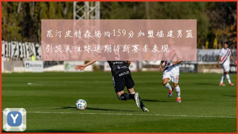 昆汀皮特森场均159分加盟福建男篮引发关注球迷期待新赛季表现