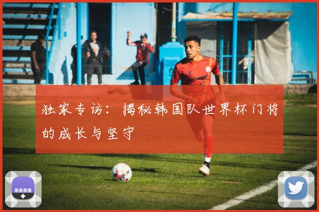 独家专访：揭秘韩国队世界杯门将的成长与坚守