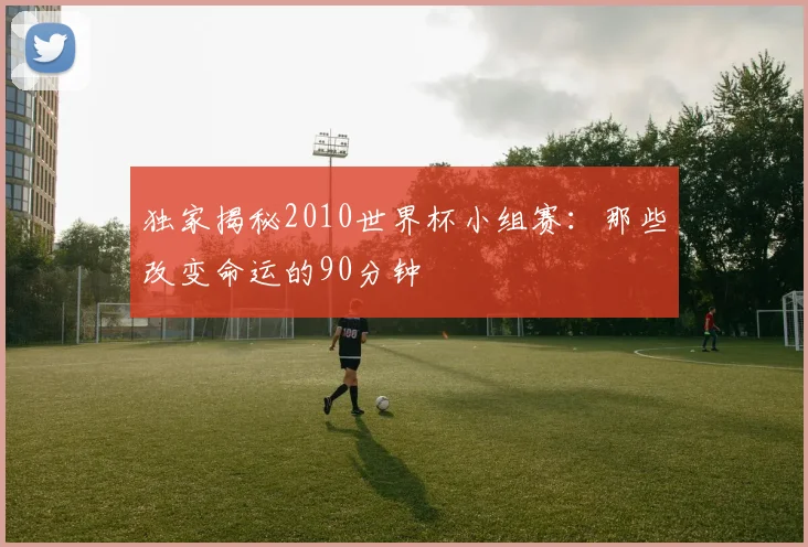 独家揭秘2010世界杯小组赛：那些改变命运的90分钟